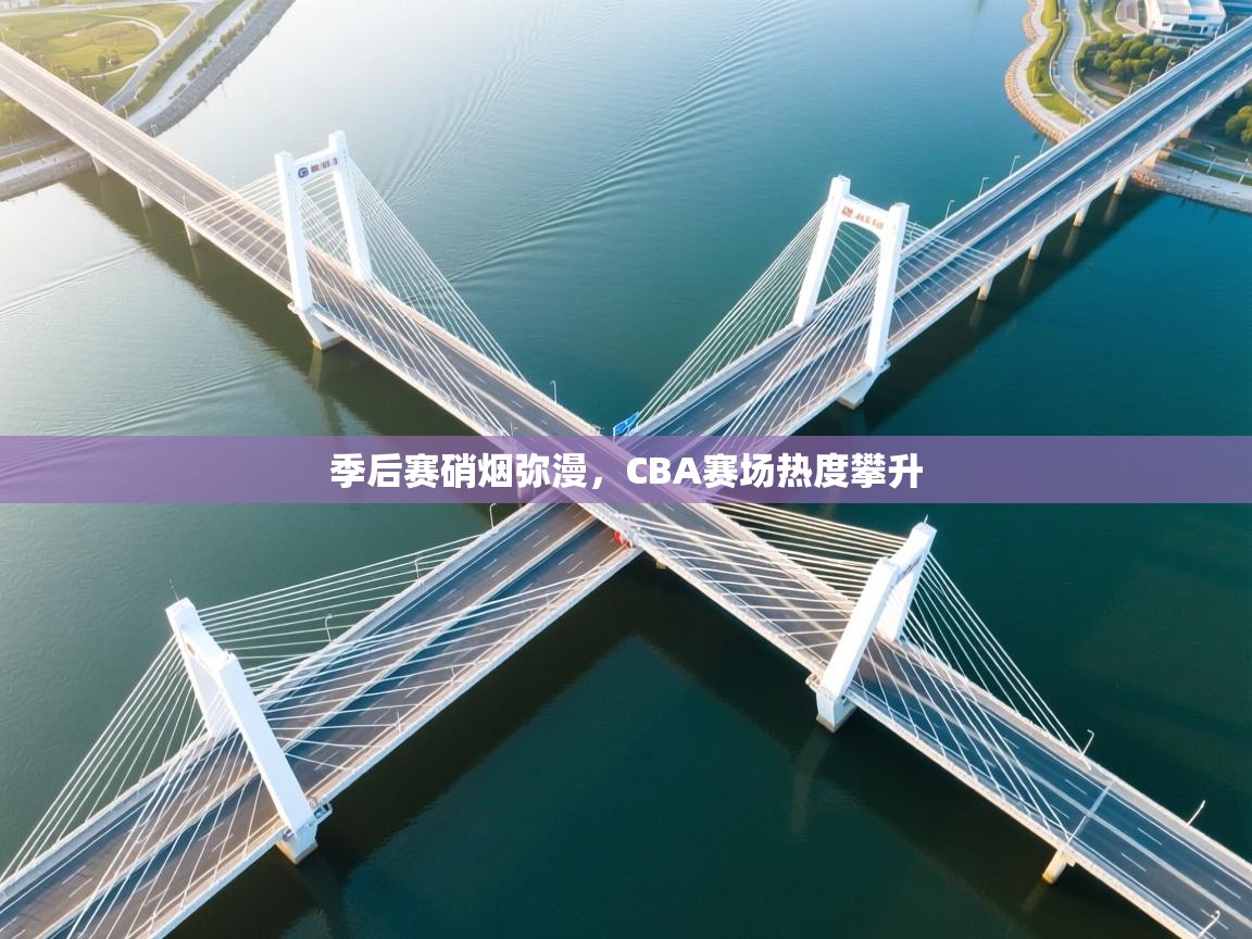 季后赛硝烟弥漫，CBA赛场热度攀升